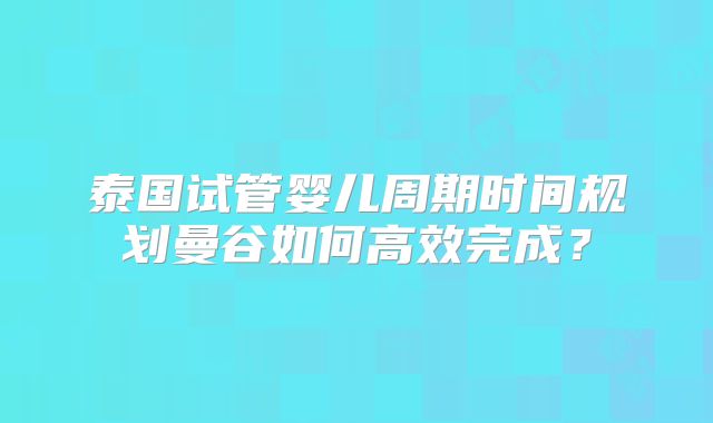 泰国试管婴儿周期时间规划曼谷如何高效完成？