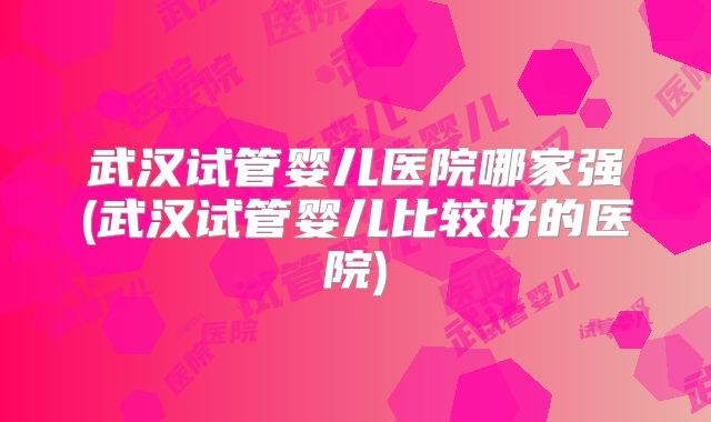 武汉试管婴儿医院哪家强(武汉试管婴儿比较好的医院)