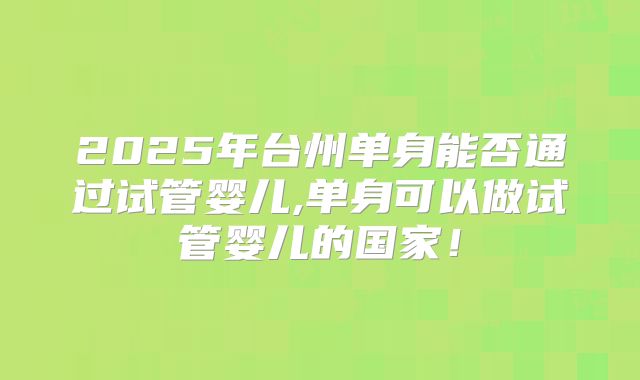 2025年台州单身能否通过试管婴儿,单身可以做试管婴儿的国家！