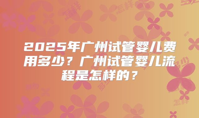 2025年广州试管婴儿费用多少？广州试管婴儿流程是怎样的？
