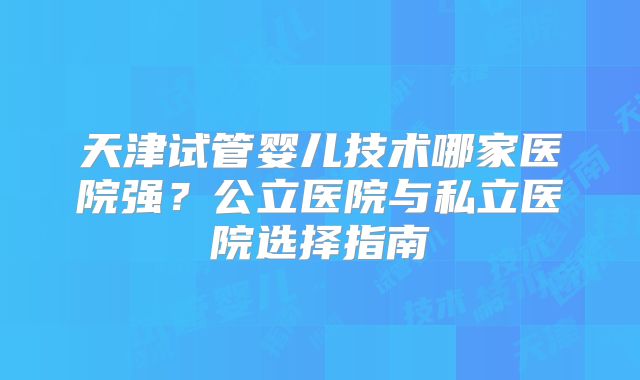 天津试管婴儿技术哪家医院强?公立医院与私立医院选择指南