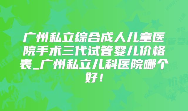 广州私立综合成人儿童医院手术三代试管婴儿价格表_广州私立儿科医院哪个好！