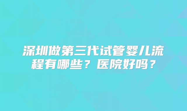 深圳做第三代试管婴儿流程有哪些？医院好吗？