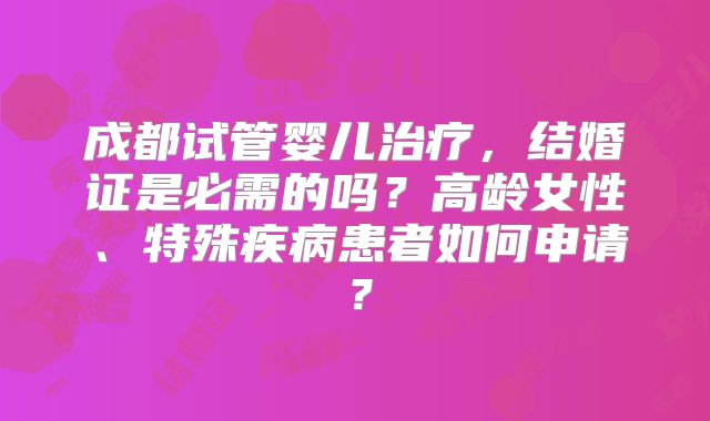 成都试管婴儿治疗,结婚证是必需的吗?高龄女性、特殊疾病患者如何申请?