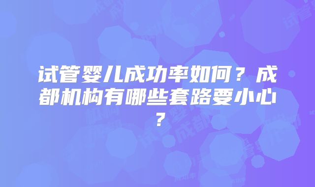 试管婴儿成功率如何?成都机构有哪些套路要小心?