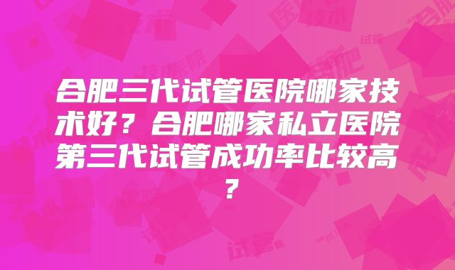 合肥三代试管医院哪家技术好?合肥哪家私立医院第三代试管成功率比较高?