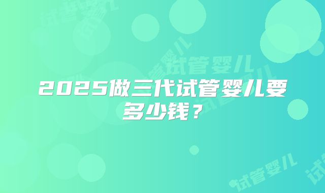 2025做三代试管婴儿要多少钱?