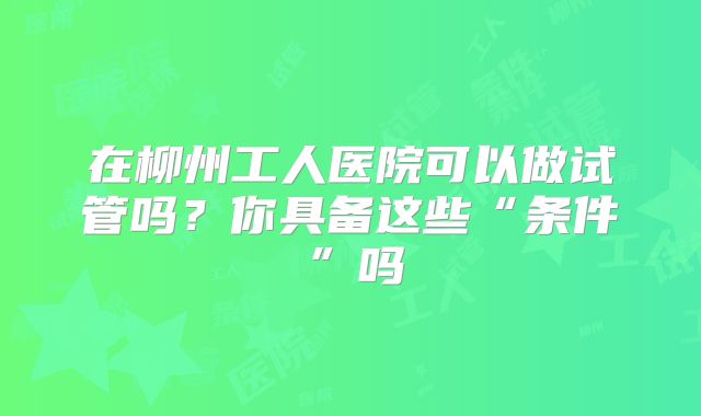 在柳州工人医院可以做试管吗？你具备这些“条件”吗