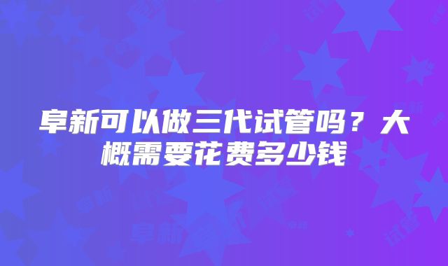 阜新可以做三代试管吗?大概需要花费多少钱