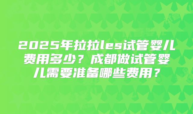 2025年拉拉les试管婴儿费用多少？成都做试管婴儿需要准备哪些费用？