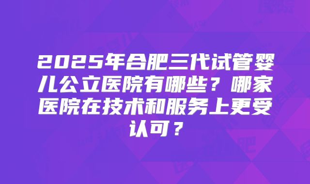 2025年合肥三代试管婴儿公立医院有哪些?哪家医院在技术和服务上更受认可?