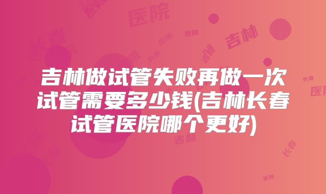 吉林做试管失败再做一次试管需要多少钱(吉林长春试管医院哪个更好)