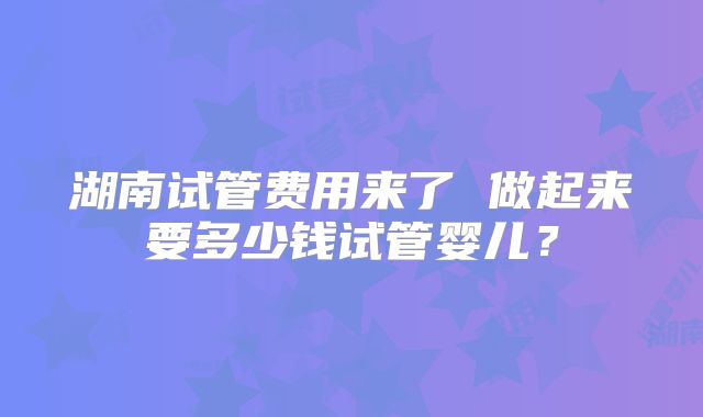 湖南试管费用来了 做起来要多少钱试管婴儿？