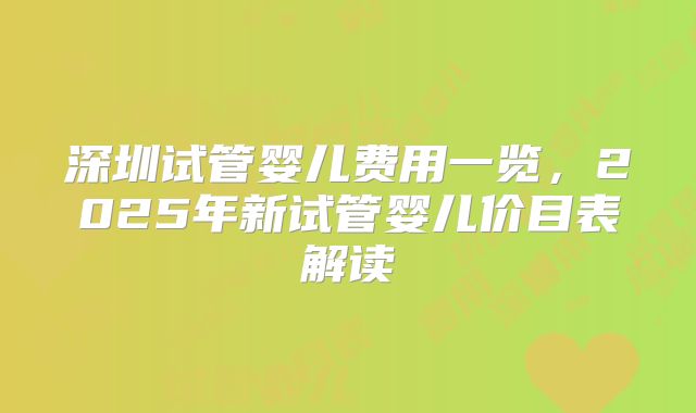 深圳试管婴儿费用一览,2025年新试管婴儿价目表解读