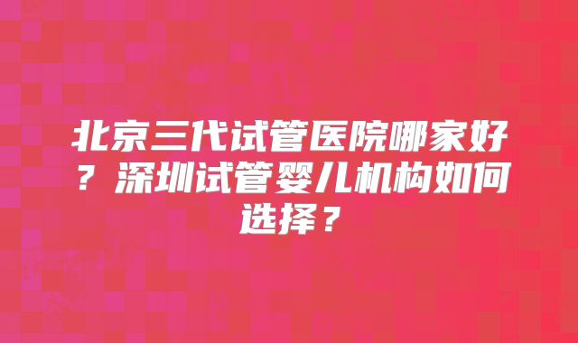 北京三代试管医院哪家好？深圳试管婴儿机构如何选择？