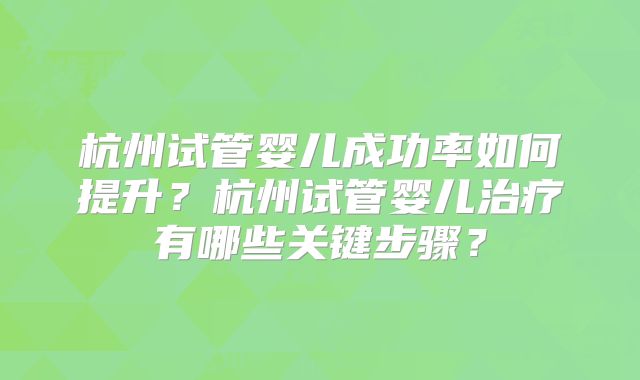 杭州试管婴儿成功率如何提升?杭州试管婴儿治疗有哪些关键步骤?
