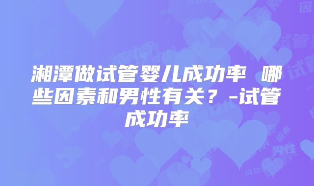 湘潭做试管婴儿成功率 哪些因素和男性有关?-试管成功率