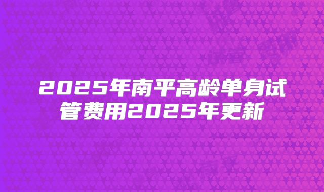 2025年南平高龄单身试管费用2025年更新
