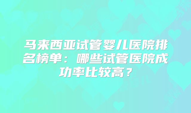 马来西亚试管婴儿医院排名榜单：哪些试管医院成功率比较高？