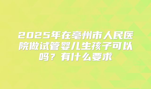 2025年在亳州市人民医院做试管婴儿生孩子可以吗？有什么要求