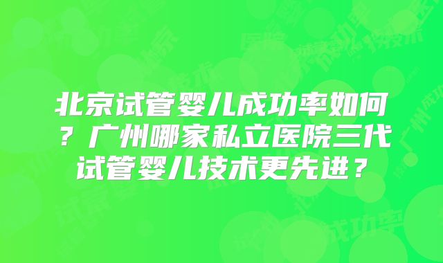 北京试管婴儿成功率如何？广州哪家私立医院三代试管婴儿技术更先进？