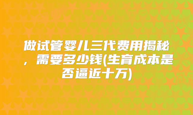 做试管婴儿三代费用揭秘，需要多少钱(生育成本是否逼近十万)