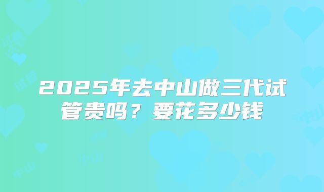 2025年去中山做三代试管贵吗？要花多少钱