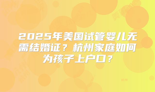 2025年美国试管婴儿无需结婚证？杭州家庭如何为孩子上户口？