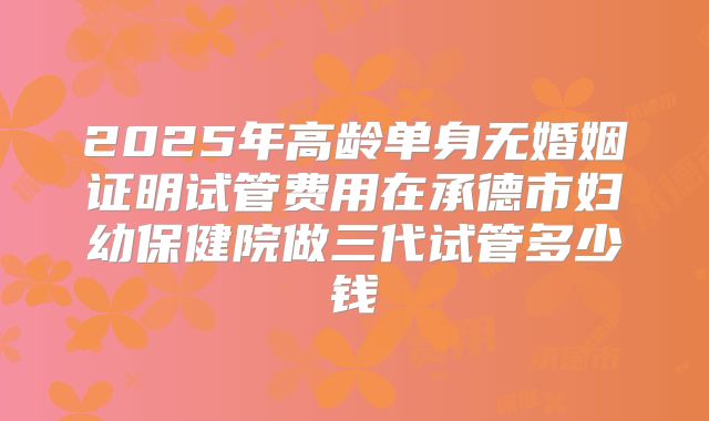 2025年高龄单身无婚姻证明试管费用在承德市妇幼保健院做三代试管多少钱