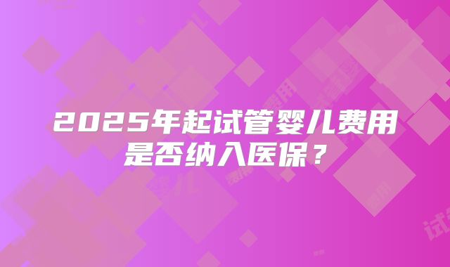2025年起试管婴儿费用是否纳入医保?