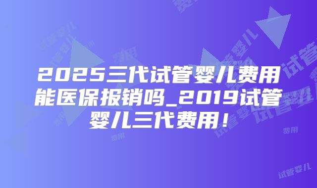 2025三代试管婴儿费用能医保报销吗_2019试管婴儿三代费用!