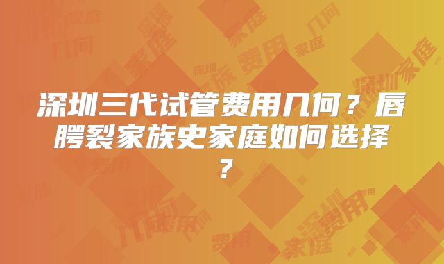 深圳三代试管费用几何?唇腭裂家族史家庭如何选择?