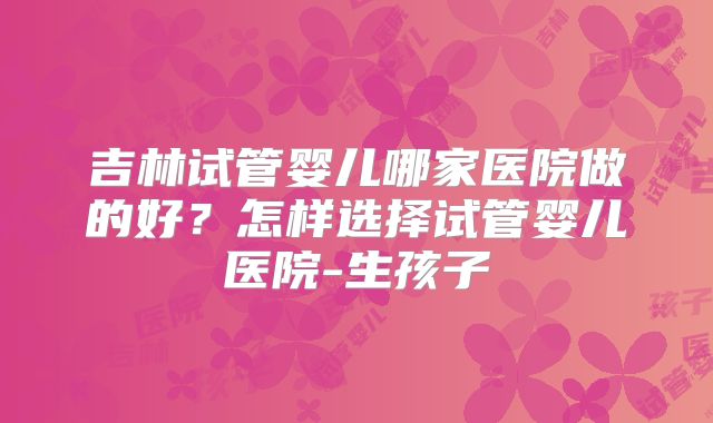 吉林试管婴儿哪家医院做的好？怎样选择试管婴儿医院-生孩子