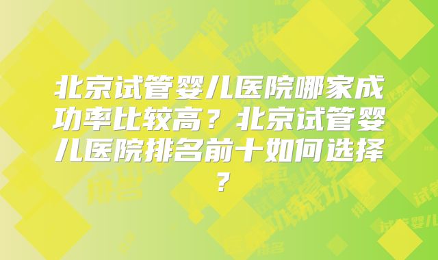 北京试管婴儿医院哪家成功率比较高？北京试管婴儿医院排名前十如何选择？