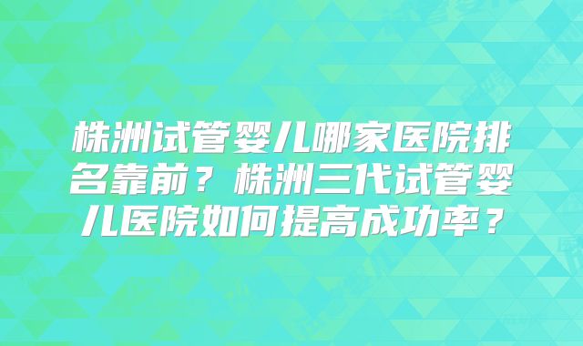 株洲试管婴儿哪家医院排名靠前？株洲三代试管婴儿医院如何提高成功率？