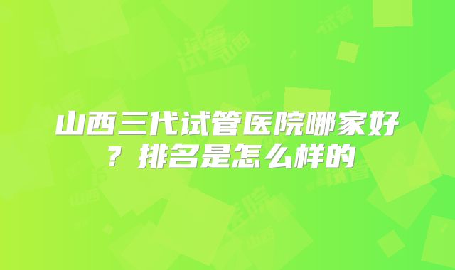 山西三代试管医院哪家好?排名是怎么样的