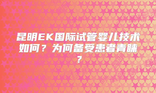 昆明EK国际试管婴儿技术如何？为何备受患者青睐？