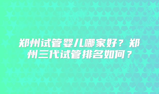 郑州试管婴儿哪家好?郑州三代试管排名如何?