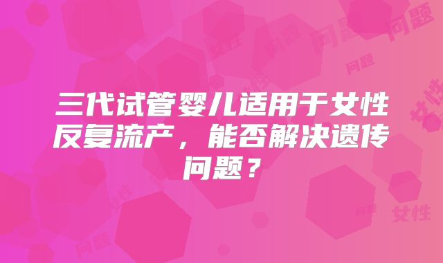 三代试管婴儿适用于女性反复流产,能否解决遗传问题?
