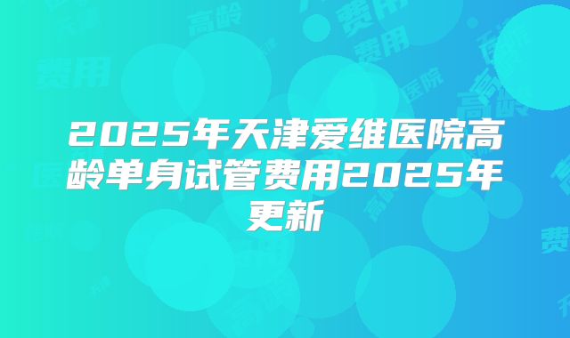 2025年天津爱维医院高龄单身试管费用2025年更新