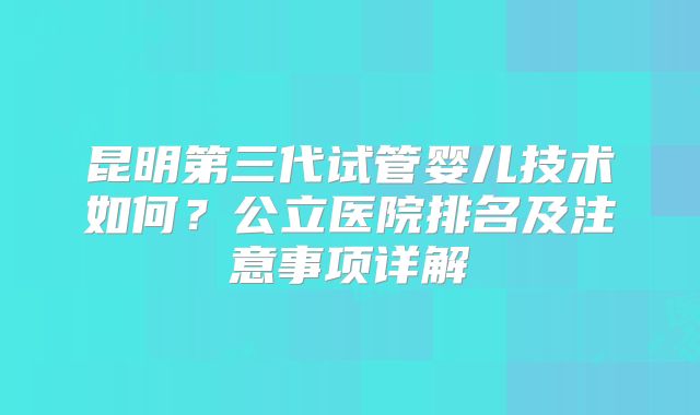 昆明第三代试管婴儿技术如何?公立医院排名及注意事项详解