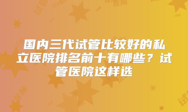 国内三代试管比较好的私立医院排名前十有哪些？试管医院这样选