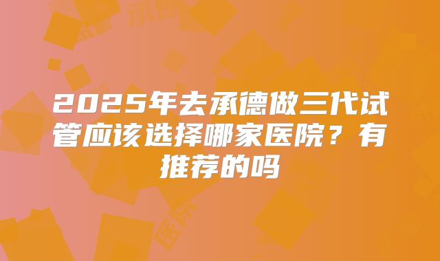 2025年去承德做三代试管应该选择哪家医院？有推荐的吗
