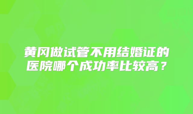 黄冈做试管不用结婚证的医院哪个成功率比较高?