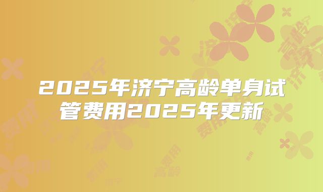 2025年济宁高龄单身试管费用2025年更新