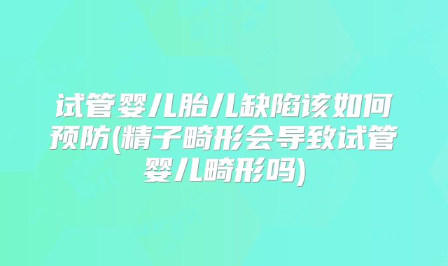 试管婴儿胎儿缺陷该如何预防(精子畸形会导致试管婴儿畸形吗)