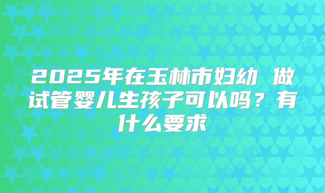 2025年在玉林市妇幼 做试管婴儿生孩子可以吗?有什么要求