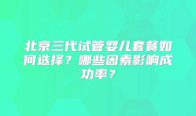 北京三代试管婴儿套餐如何选择？哪些因素影响成功率？
