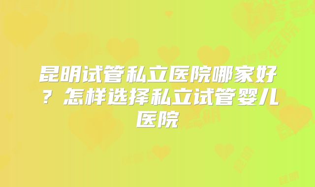 昆明试管私立医院哪家好?怎样选择私立试管婴儿医院