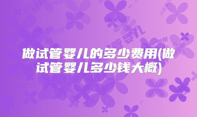 做试管婴儿的多少费用(做试管婴儿多少钱大概)